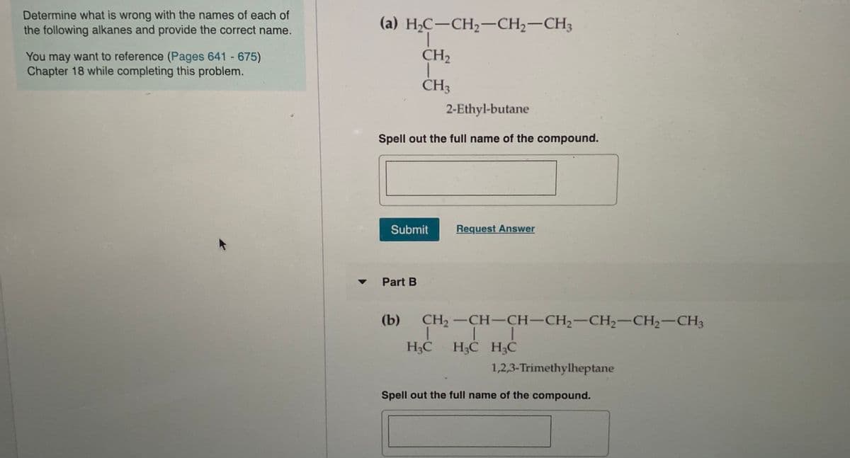 Determine what is wrong with the names of each of
the following alkanes and provide the correct name.
(a) H,C-CH2-CH2-CH3
You may want to reference (Pages 641 675)
Chapter 18 while completing this problem.
CH2
ČH3
2-Ethyl-butane
Spell out the full name of the compound.
Submit
Request Answer
Part B
(b)
CH2-CH-CH-CH2-CH2-CH2-CH3
H3C
H3C H3C
1,2,3-Trimethylheptane
Spell out the full name of the compound.
