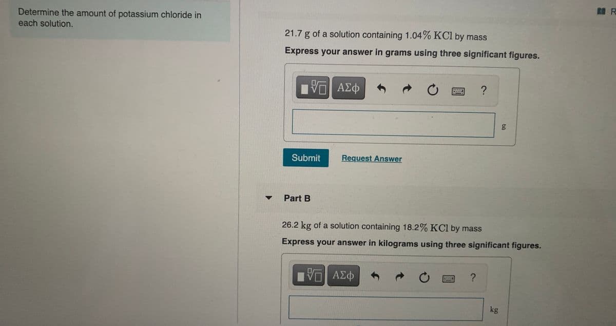 R R
Determine the amount of potassium chloride in
each solution.
21.7 g of a solution containing 1.04% KCl by mass
Express your answer in grams using three significant figures.
g
Submit
Request Answer
Part B
26.2 kg of a solution containing 18.2% KCI by mass
Express your answer in kilograms using three significant figures.
Πνα ΑΣφ
kg
