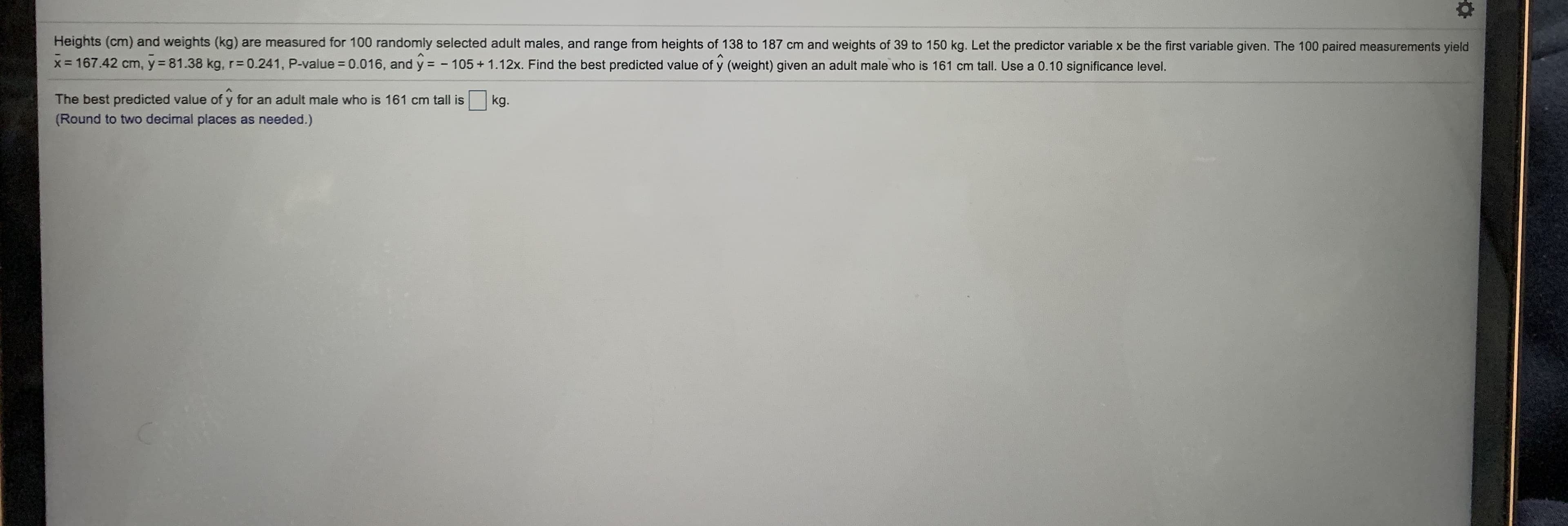 Heights (cm) and weights (kg) are measured for 100 randomly selected adult males, and range from heights of 138 to 187 cm and weights of 39 to 150 kg. Let the predictor variable x be the first variable given. The 100 paired measurements yield
x= 167.42 cm, y= 81.38 kg, r= 0.241, P-value = 0.016, and y = - 105+ 1.12x. Find the best predicted value of y (weight) given an adult male who is 161 cm tall. Use a 0.10 significance level.
%3D
The best predicted value of y for an adult male who is 161 cm tall is
(Round to two decimal places as needed.)
kg.
