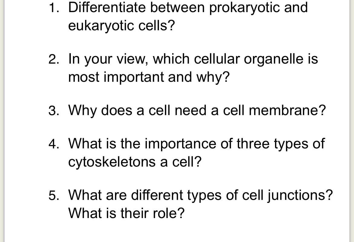1. Differentiate between prokaryotic and
eukaryotic cells?
2. In your view, which cellular organelle is
most important and why?
3. Why does a cell need a cell membrane?
4. What is the importance of three types of
cytoskeletons a cell?
5. What are different types of cell junctions?
What is their role?