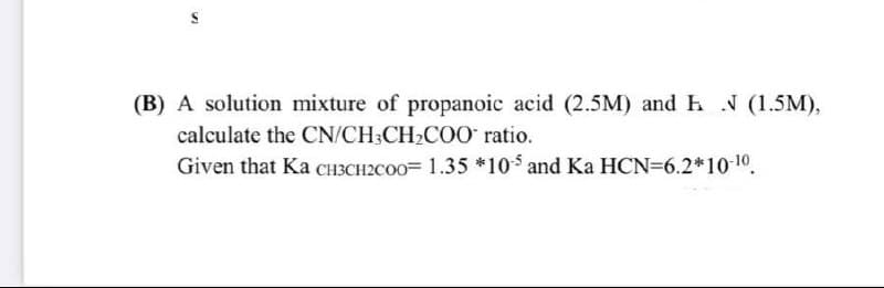 (B) A solution mixture of propanoic acid (2.5M) and h N (1.5M),
calculate the CN/CH3CH2CO0 ratio.
Given that Ka CCH3CH2CO0= 1.35 *10$ and Ka HCN=6.2*1010.
