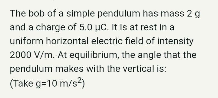The bob of a simple pendulum has mass 2 g
and a charge of 5.0 µC. It is at rest in a
uniform horizontal electric field of intensity
2000 V/m. At equilibrium, the angle that the
pendulum makes with the vertical is:
(Take g=10 m/s?)
