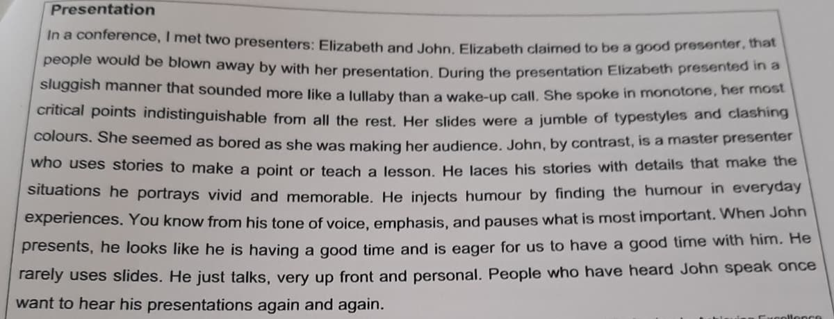 Presentation
In a conference, I met two presenters: Elizabeth and John, Elizabeth claimed to be a good presenter, that
people would be blown away by with her presentation. During the presentation Elizabeth presented in a
sluggish manner that sounded more like a lullaby than a wake-up call. She spoke in monotone, her most
critical points indistinguishable from all the rest. Her slides were a jumble of typestyles and clashing
colours. She seemed as bored as she was making her audience. John, by contrast, is a master presenter
who uses stories to make a point or teach a lesson. He laces his stories with details that make the
situations he portrays vivid and memorable. He injects humour by finding the humour in everyday
experiences. You know from his tone of voice, emphasis, and pauses what is most important. When John
presents, he looks like he is having a good time and is eager for us to have a good time with him. He
rarely uses slides. He just talks, very up front and personal. People who have heard John speak once
want to hear his presentations again and again.