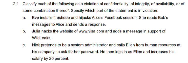 2.1 Classify each of the following as a violation of confidentiality, of integrity, of availability, or of
some combination thereof. Specify which part of the statement is in violation.
a.
Eve installs firesheep and hijacks Alice's Facebook session. She reads Bob's
messages to Alice and sends a response.
Julia hacks the website of www.visa.com and adds a message in support of
WikiLeaks.
b.
C.
Nick pretends to be a system administrator and calls Ellen from human resources at
his company, to ask for her password. He then logs in as Ellen and increases his
salary by 20 percent.