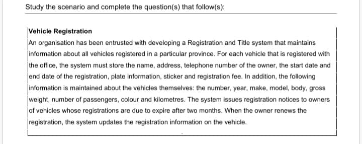 Study the scenario and complete the question(s) that follow(s):
Vehicle Registration
An organisation has been entrusted with developing a Registration and Title system that maintains
information about all vehicles registered in a particular province. For each vehicle that is registered with
the office, the system must store the name, address, telephone number of the owner, the start date and
end date of the registration, plate information, sticker and registration fee. In addition, the following
information is maintained about the vehicles themselves: the number, year, make, model, body, gross
weight, number of passengers, colour and kilometres. The system issues registration notices to owners
Jof vehicles whose registrations are due to expire after two months. When the owner renews the
registration, the system updates the registration information on the vehicle.
