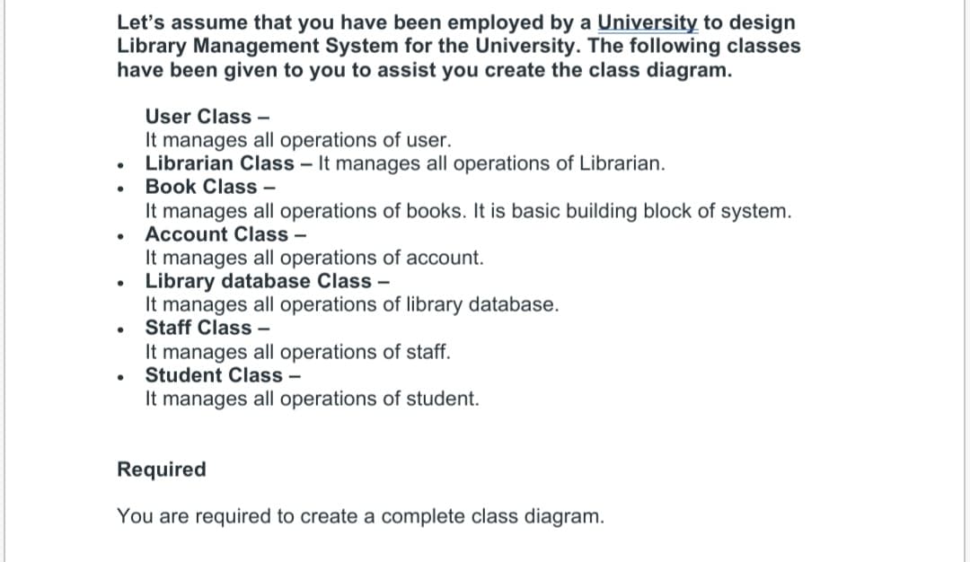 Let's assume that you have been employed by a University to design
Library Management System for the University. The following classes
have been given to you to assist you create the class diagram.
User Class –
It manages all operations of user.
Librarian Class – It manages all operations of Librarian.
Book Class –
It manages all operations of books. It is basic building block of system.
Account Class –
It manages all operations of account.
Library database Class –
It manages all operations of library database.
Staff Class -
It manages all operations of staff.
Student Class -
It manages all operations of student.
Required
You are required to create a complete class diagram.

