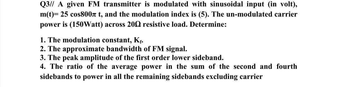 Q3// A given FM transmitter is modulated with sinusoidal input (in volt),
m(t)= 25 cos800 t, and the modulation index is (5). The un-modulated carrier
power is (150Watt) across 2002 resistive load. Determine:
1. The modulation constant, K₁.
2. The approximate bandwidth of FM signal.
3. The peak amplitude of the first order lower sideband.
4. The ratio of the average power in the sum of the second and fourth
sidebands to power in all the remaining sidebands excluding carrier