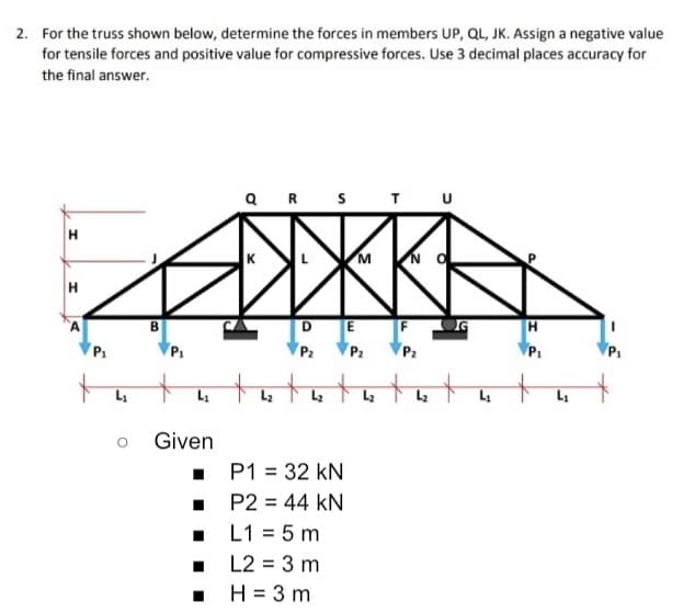 2. For the truss shown below, determine the forces in members UP, QL, JK. Assign a negative value
for tensile forces and positive value for compressive forces. Use 3 decimal places accuracy for
the final answer.
QR S
TU
H.
N
B
DE F OG
P1
P1
P2
P2
P2
P1
L
Given
• P1 = 32 kN
• P2 = 44 kN
• L1 = 5 m
• L2 = 3 m
. H= 3 m
