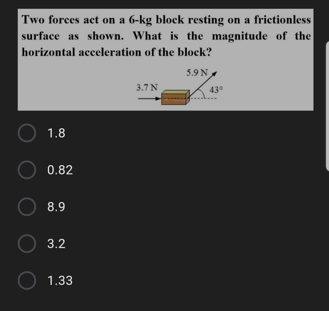 Two forces act on a 6-kg block resting on a frictionless
surface as shown. What is the magnitude of the
horizontal acceleration of the block?
5.9 N
3.7 N
43°
1.8
0.82
8.9
3.2
1.33
