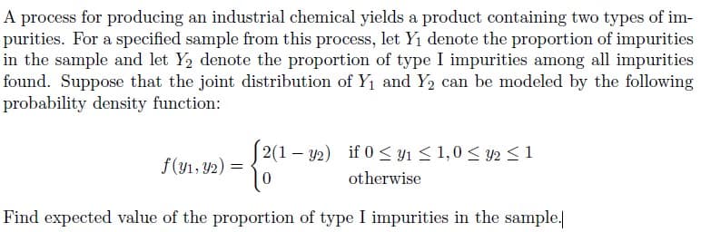 A process for producing an industrial chemical yields a product containing two types of im-
purities. For a specified sample from this process, let Y1 denote the proportion of impurities
in the sample and let Y2 denote the proportion of type I impurities among all impurities
found. Suppose that the joint distribution of Y1 and Y2 can be modeled by the following
probability density function:
2(1 – y2) if 0 < y1 < 1,0 < y2 <1
f(y1, Y2) =
otherwise
Find expected value of the proportion of type I impurities in the sample.
