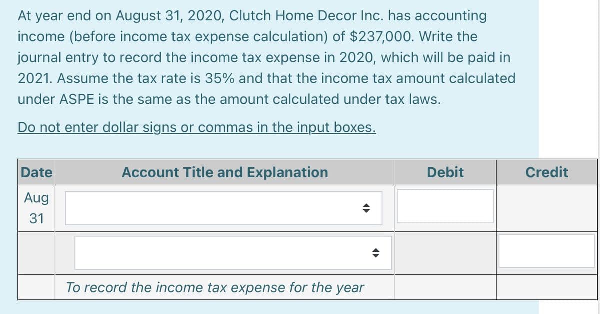 At year end on August 31, 2020, Clutch Home Decor Inc. has accounting
income (before income tax expense calculation) of $237,000. Write the
journal entry to record the income tax expense in 2020, which will be paid in
2021. Assume the tax rate is 35% and that the income tax amount calculated
under ASPE is the same as the amount calculated under tax laws.
Do not enter dollar signs or commas in the input boxes.
Date
Account Title and Explanation
Debit
Credit
Aug
31
To record the income tax expense for the year
