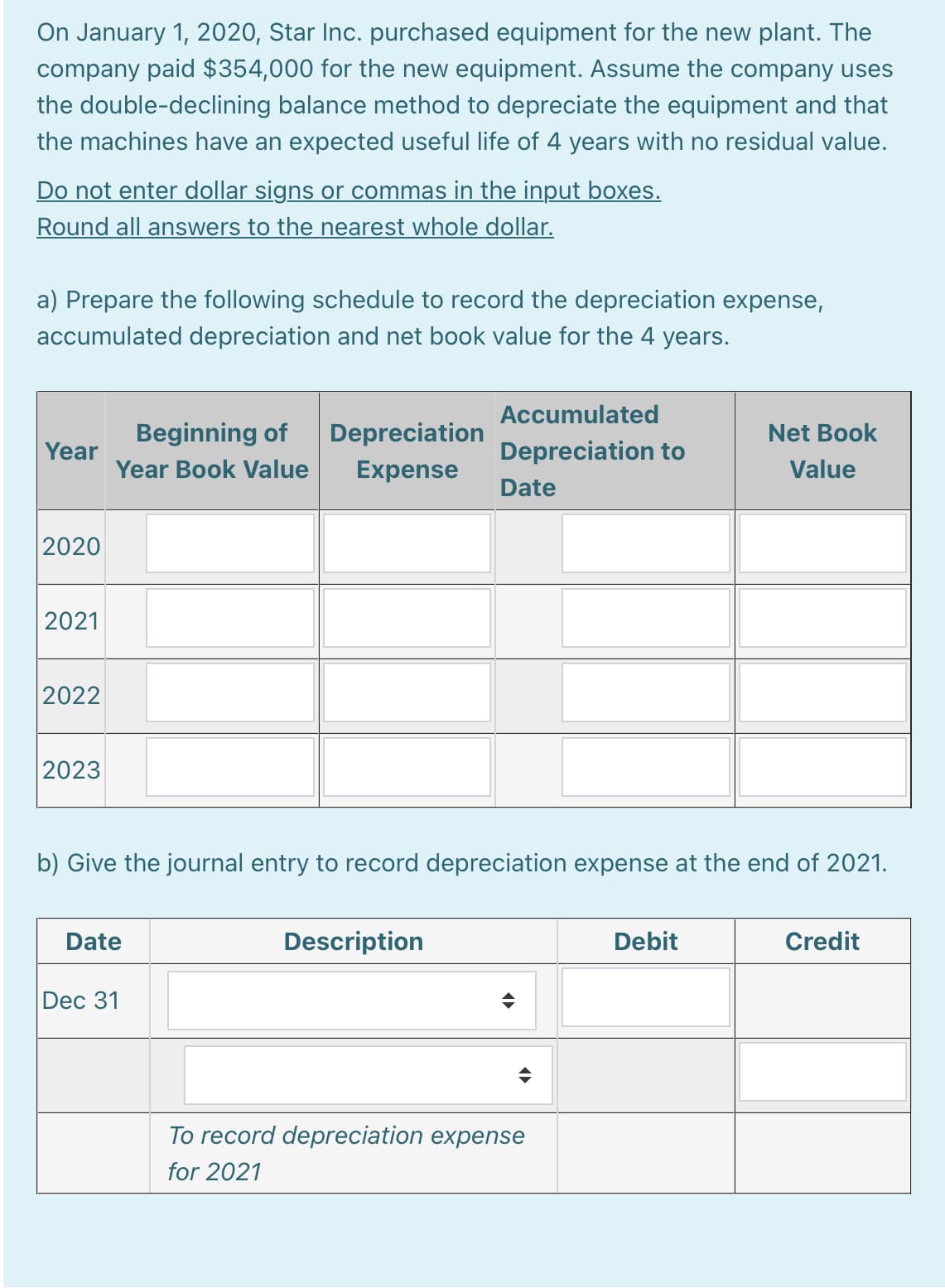 On January 1, 2020, Star Inc. purchased equipment for the new plant. The
company paid $354,000 for the new equipment. Assume the company uses
the double-declining balance method to depreciate the equipment and that
the machines have an expected useful life of 4 years with no residual value.
Do not enter dollar signs or commas in the input boxes.
Round all answers to the nearest whole dollar.
a) Prepare the following schedule to record the depreciation expense,
accumulated depreciation and net book value for the 4 years.
Accumulated
Beginning of
Depreciation
Net Book
Year
Depreciation to
Year Book Value
Expense
Value
Date
2020
2021
2022
2023
b) Give the journal entry to record depreciation expense at the end of 2021.
Date
Description
Debit
Credit
Dec 31
To record depreciation expense
for 2021

