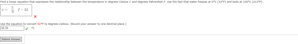Find a linear equation that expresses the relationship between the temperature in degrees Celsius C and degrees Fahrenheit F. Use the fact that water freezes at 0°C (32°F) and boils at 100°C (212°F).
f-32
c=
X
Use the equation to convert 92°F to degrees Celsius. (Round your answer to one decimal place.)
33.33
✔✔ °C
Submit Answer