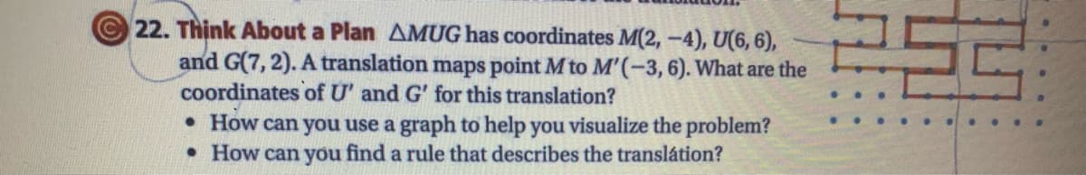© 22. Thịnk About a Plan AMUG has coordinates M(2, -4), U(6, 6),
and G(7, 2). A translation maps point M to M'(-3,6). What are the
coordinates of U' and G' for this translation?
• How can you use a graph to help you visualize the problem?
• How can you find a rule that describes the translátion?
..
