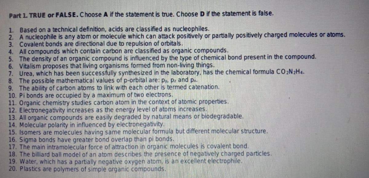 Part 1. TRUE or FALSE.Choose A if the statement is true. Choose D if the statement is false.
1. Based on a technical definition, acids are classified as nucleophiles.
2. A nucleophile is any atom or molecule which can attack positively or partially positively charged molecules or atoms.
3. Covalent bonds are directional due to repulsion of orbitals.
4. All compounds which contain carbon are classified as organic compounds.
5. The density of an organic compound is influenced by the type of chemical bond present in the compound.
6. Vitalism proposes that living organisms formed from non-living things.
7. Urea, which has been successfully synthesized in the laboratory, has the chemical formula CO2N2H4.
8. The possible mathematical values of p-orbital are: p, pz and p.
9. The ability of carbon atoms to link with each other is termed catenation.
10. Pi bonds are occupied by a maximum of two electrons.
11. Organic chemistry studies carbon atom in the context of atomic properties.
12. Electronegativity increases as the energy level of atoms increases.
13. All organic compounds are easily degraded by natural means or biodegradable.
14. Molecular polarity in influenced by electronegativity..
15. Isomers are molecules having same molecular formula but different molecular structure.
16. Sigma bonds have greater bond overlap than pi bonds.
17. The main intramolecular force of attraction in organic molecules is covalent bond.
18. The billiard ball model of an atom describes the presence of negatively charged particles.
19. Water, which has a partially negative oxygen atom, is an excellent electrophile.
20. Plastics are polymers of simple organic compounds.
