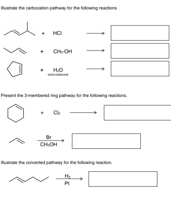 Illustrate the carbocation pathway for the following reactions
+
HCI
+
CH3-OH
+
H2O
(acid-catalyzed)
Present the 3-membered ring pathway for the following reactions.
+
Cl2
Br
CH3OH
Illustrate the concerted pathway for the following reaction.
H2
Pt
