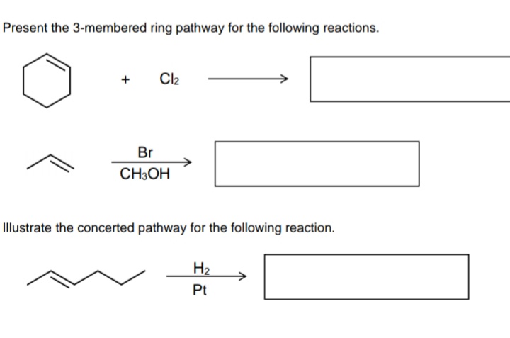 Present the 3-membered ring pathway for the following reactions.
Cl2
Br
CH3OH
Illustrate the concerted pathway for the following reaction.
H2
Pt
