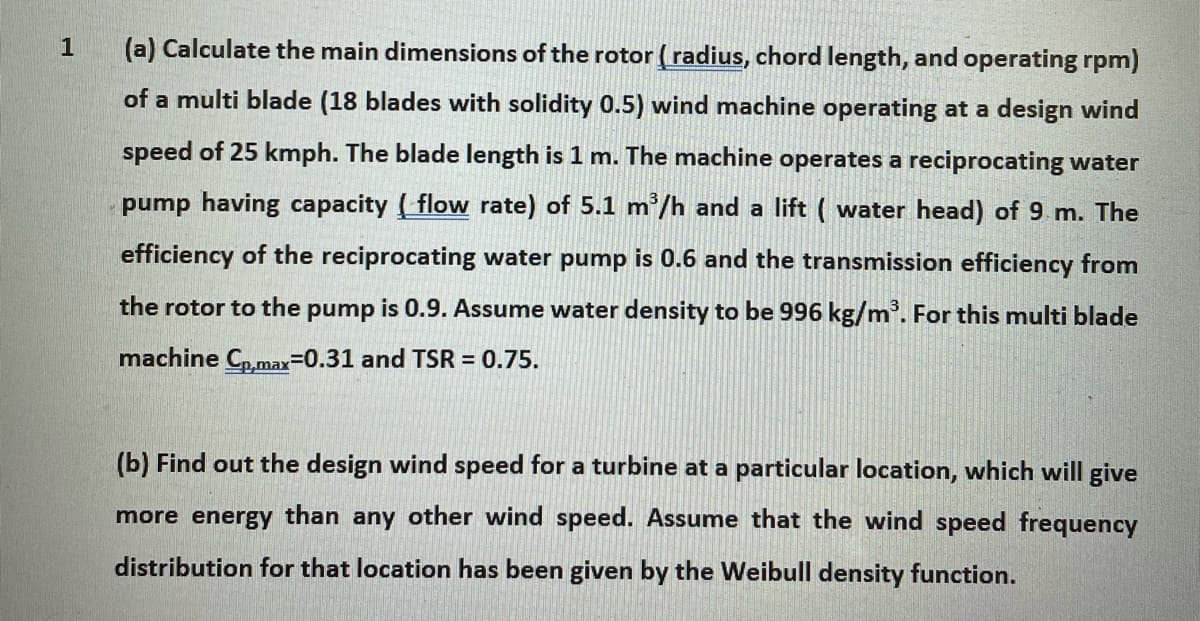 1
(a) Calculate the main dimensions of the rotor (radius, chord length, and operating rpm)
of a multi blade (18 blades with solidity 0.5) wind machine operating at a design wind
speed of 25 kmph. The blade length is 1 m. The machine operates a reciprocating water
pump having capacity flow rate) of 5.1 m³/h and a lift (water head) of 9 m. The
efficiency of the reciprocating water pump is 0.6 and the transmission efficiency from
the rotor to the pump is 0.9. Assume water density to be 996 kg/m³. For this multi blade
machine Cp,max=0.31 and TSR = 0.75.
(b) Find out design wind speed for a turbine at a particular location, which will give
more energy than any other wind speed. Assume that the wind speed frequency
distribution for that location has been given by the Weibull density function.