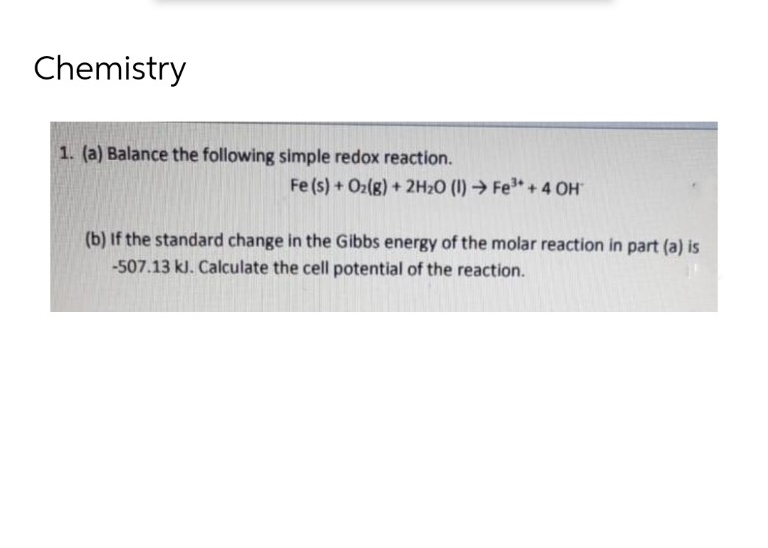 Chemistry
1. (a) Balance the following simple redox reaction.
Fe (s) + O₂(g) + 2H₂O (1) Fe³+ + 4 OH
(b) If the standard change in the Gibbs energy of the molar reaction in part (a) is
-507.13 kJ. Calculate the cell potential of the reaction.