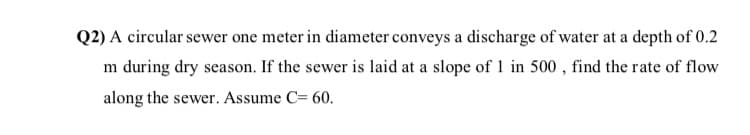 Q2) A circular sewer one meter in diameter conveys a discharge of water at a depth of 0.2
m during dry season. If the sewer is laid at a slope of 1 in 500 , find the rate of flow
along the sewer. Assume C= 60.
