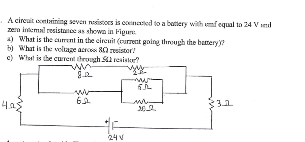. A circuit containing seven resistors is connected to a battery with emf equal to 24 V and
zero internal resistance as shown in Figure.
a) What is the current in the circuit (current going through the battery)?
b) What is the voltage across 82 resistor?
c) What is the current through 52 resistor?
33.2
202
24 V
