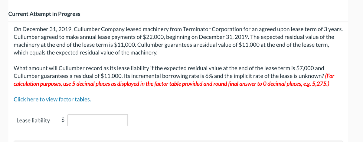 Current Attempt in Progress
On December 31, 2019, Cullumber Company leased machinery from Terminator Corporation for an agreed upon lease term of 3 years.
Cullumber agreed to make annual lease payments of $22,000, beginning on December 31, 2019. The expected residual value of the
machinery at the end of the lease term is $11,000. Cullumber guarantees a residual value of $11,000 at the end of the lease term,
which equals the expected residual value of the machinery.
What amount will Cullumber record as its lease liability if the expected residual value at the end of the lease term is $7,000 and
Cullumber guarantees a residual of $11,000. Its incremental borrowing rate is 6% and the implicit rate of the lease is unknown? (For
calculation purposes, use 5 decimal places as displayed in the factor table provided and round final answer to O decimal places, e.g. 5,275.)
Click here to view factor tables.
Lease liability