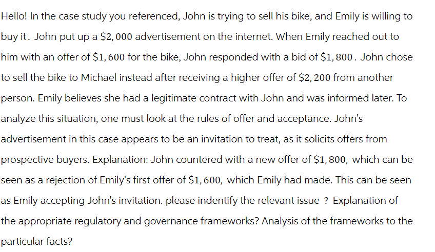 Hello! In the case study you referenced, John is trying to sell his bike, and Emily is willing to
buy it. John put up a $2,000 advertisement on the internet. When Emily reached out to
him with an offer of $1,600 for the bike, John responded with a bid of $1,800. John chose
to sell the bike to Michael instead after receiving a higher offer of $2,200 from another
person. Emily believes she had a legitimate contract with John and was informed later. To
analyze this situation, one must look at the rules of offer and acceptance. John's
advertisement in this case appears to be an invitation to treat, as it solicits offers from
prospective buyers. Explanation: John countered with a new offer of $1,800, which can be
seen as a rejection of Emily's first offer of $1,600, which Emily had made. This can be seen
as Emily accepting John's invitation. please indentify the relevant issue? Explanation of
the appropriate regulatory and governance frameworks? Analysis of the frameworks to the
particular facts?
