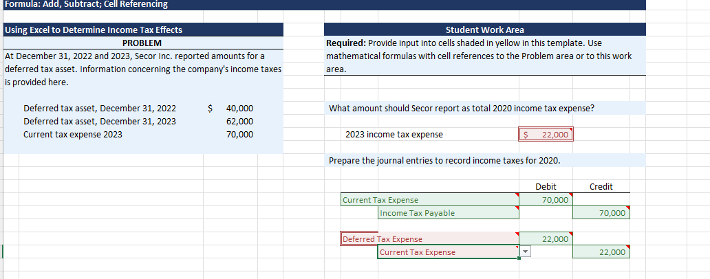 Formula: Add, Subtract; Cell Referencing
Using Excel to Determine Income Tax Effects
PROBLEM
At December 31, 2022 and 2023, Secor Inc. reported amounts for a
deferred tax asset. Information concerning the company's income taxes
is provided here.
Deferred tax asset, December 31, 2022
Deferred tax asset, December 31, 2023
Current tax expense 2023
Ś
40,000
62,000
70,000
Student Work Area
Required: Provide input into cells shaded in yellow in this template. Use
mathematical formulas with cell references to the Problem area or to this work
area.
What amount should Secor report as total 2020 income tax expense?
2023 income tax expense
Current Tax Expense
Prepare the journal entries to record income taxes for 2020.
Income Tax Payable
Deferred Tax Expense
$
Current Tax Expense
22,000
Debit
70,000
22,000
Credit
70,000
22,000