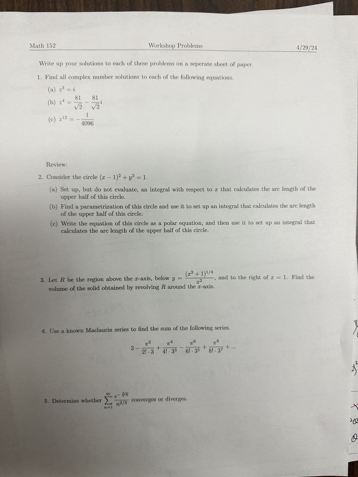 Math 152
Workshop Problems
Write up your solutions to each of these problems on a seperate sheet of paper.
1. Find all complex number solutions to each of the following equations.
(a) 2³ = i
(b) 24
(c) 212
1
81
81
√2
√2
1
4096
4/29/24
Review:
2. Consider the circle (x - 1)2 + y² = 1
(a) Set up, but do not evaluate, an integral with respect to x that calculates the arc length of the
upper half of this circle.
(b) Find a parametrization of this circle and use it to set up an integral that calculates the arc length
of the upper half of this circle.
(c) Write the equation of this circle as a polar equation, and then use it to set up an integral that
calculates the arc length of the upper half of this circle.
(x² + 1) 1/4
=
and to the right of x = 1. Find the
3. Let R be the region above the x-axis, below y
x²
volume of the solid obtained by revolving R around the x-axis.
4. Use a known Maclaurin series to find the sum of the following series.
3-
774
π2
πο
+
+
2!.3 4!.33 6!.35 8!.37
78
+
5. Determine whether
Σ
e-n
n2/3
converges or diverges.
че