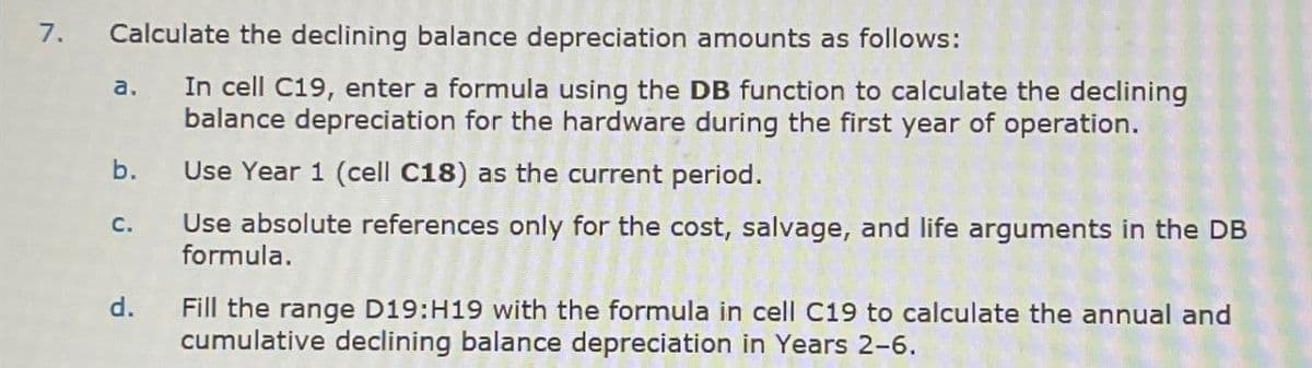 7.
Calculate the declining balance depreciation amounts as follows:
a.
b.
C.
d.
In cell C19, enter a formula using the DB function to calculate the declining
balance depreciation for the hardware during the first year of operation.
Use Year 1 (cell C18) as the current period.
Use absolute references only for the cost, salvage, and life arguments in the DB
formula.
Fill the range D19:H19 with the formula in cell C19 to calculate the annual and
cumulative declining balance depreciation in Years 2-6.
