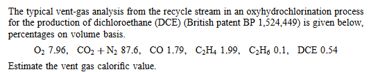 The typical vent-gas analysis from the recycle stream in an oxyhydrochlorination process
for the production of dichloroethane (DCE) (British patent BP 1,524,449) is given below,
percentages on volume basis.
0₂ 7.96, CO₂ + N₂ 87.6, CO 1.79, C₂H4 1.99, C₂H6 0.1, DCE 0.54
Estimate the vent gas calorific value.