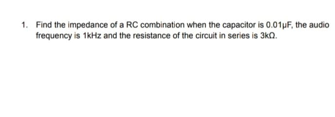 1. Find the impedance of a RC combination when the capacitor is 0.01µF, the audio
frequency is 1kHz and the resistance of the circuit in series is 3kn.
