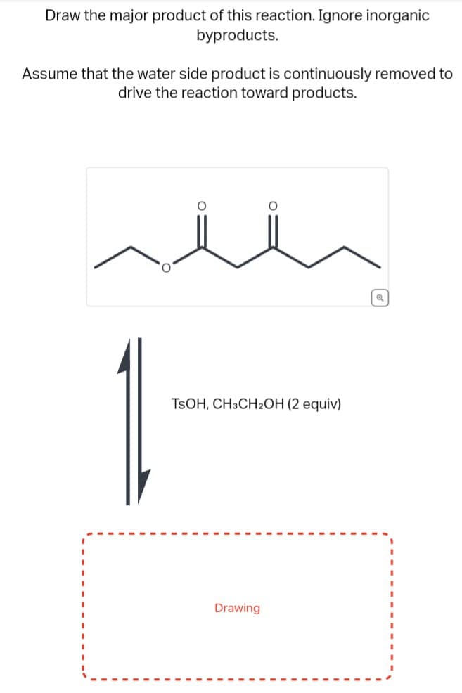 Draw the major product of this reaction. Ignore inorganic
byproducts.
Assume that the water side product is continuously removed to
drive the reaction toward products.
O
TSOH, CH3CH2OH (2 equiv)
Drawing
[៩]
