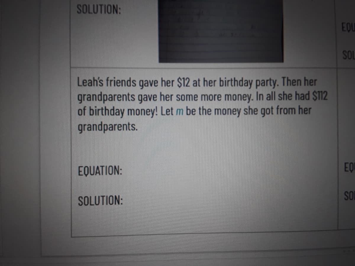 SOLUTION:
EQU
SOL
Leah's friends gave her $12 at her birthday party. Then her
grandparents gave her some more money. In all she had $112
of birthday money! Let m be the money she got from her
grandparents.
EQUATION:
EQ
SON
SOLUTION:

