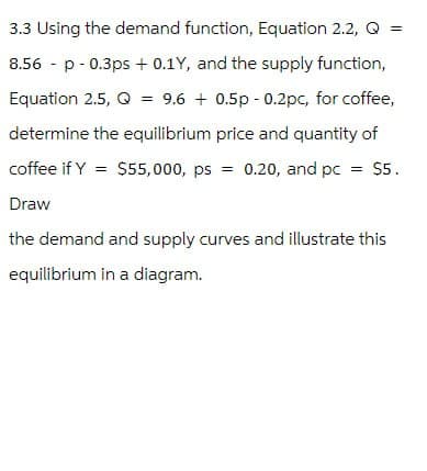 3.3 Using the demand function, Equation 2.2, Q =
8.56 p 0.3ps + 0.1Y, and the supply function,
Equation 2.5, Q = 9.6 +0.5p -0.2pc, for coffee,
determine the equilibrium price and quantity of
coffee if Y = $55,000, ps = 0.20, and pc = $5.
Draw
the demand and supply curves and illustrate this
equilibrium in a diagram.