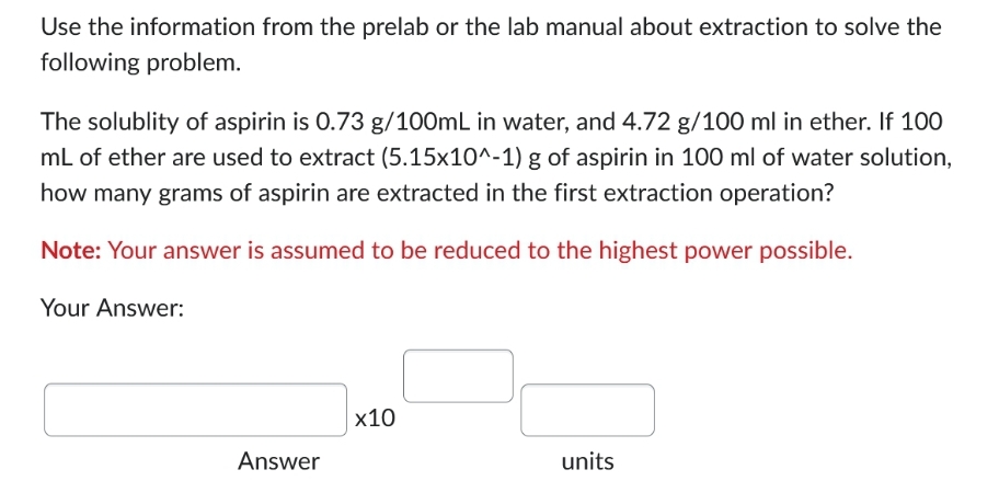 Use the information from the prelab or the lab manual about extraction to solve the
following problem.
The solublity of aspirin is 0.73 g/100mL in water, and 4.72 g/100 ml in ether. If 100
mL of ether are used to extract (5.15x10^-1) g of aspirin in 100 ml of water solution,
how many grams of aspirin are extracted in the first extraction operation?
Note: Your answer is assumed to be reduced to the highest power possible.
Your Answer:
Answer
x10
units