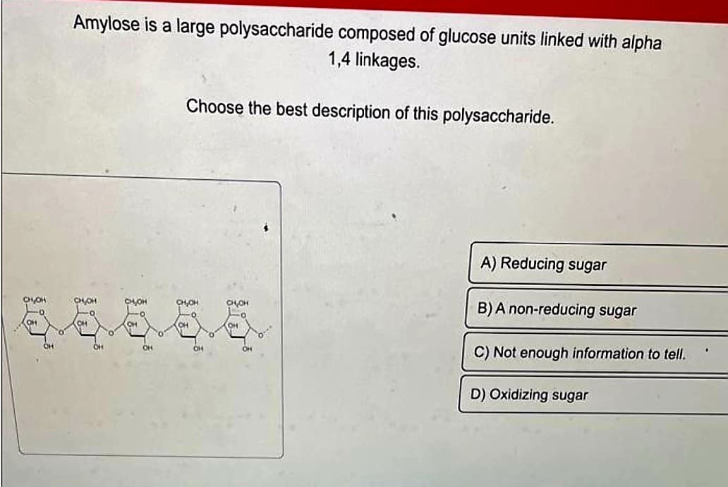 Amylose is a large polysaccharide composed of glucose units linked with alpha
1,4 linkages.
Choose the best description of this polysaccharide.
CH₂OH
CH₂OH
CH₂OH
CH₂CH
爸爸爸爸爸
OH
CH
CH
OH
A) Reducing sugar
B) A non-reducing sugar
C) Not enough information to tell.
D) Oxidizing sugar
.