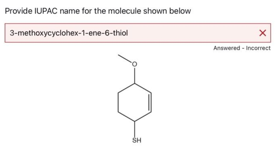 Provide IUPAC name for the molecule shown below
3-methoxycyclohex-1-ene-6-thiol
SH
X
Answered Incorrect