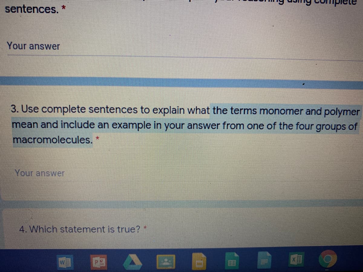 sentences. *
Your answer
3. Use complete sentences to explain what the terms monomer and polymer
mean and include an example in your answer from one of the four groups of
macromolecules.
Your answer
4. Which statement is true?*
