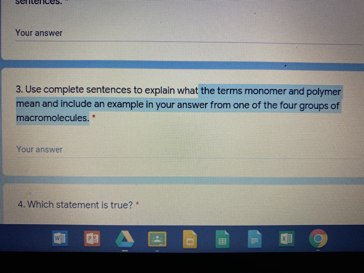 Your answer
3. Use complete sentences to explain what the terms monomer and polymer
mean and include an example in your answer from one of the four groups of
macromolecules.
Your answer
4. Which statement is true? *
