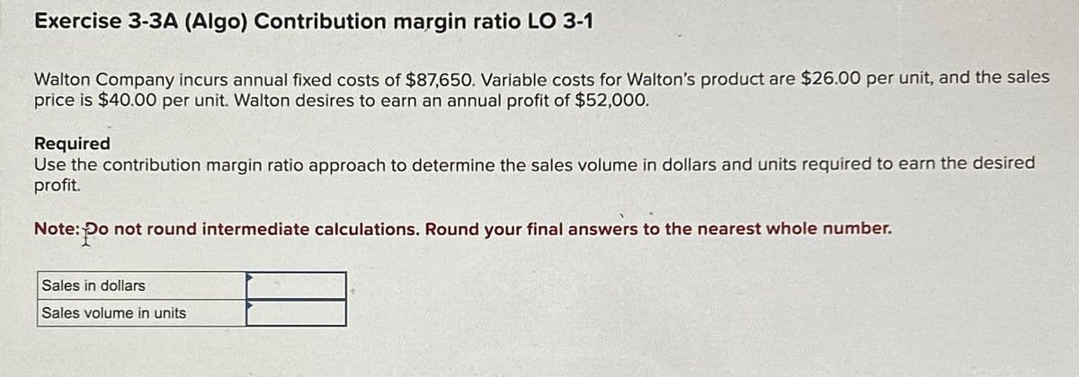 Exercise 3-3A (Algo) Contribution margin ratio LO 3-1
Walton Company incurs annual fixed costs of $87,650. Variable costs for Walton's product are $26.00 per unit, and the sales
price is $40.00 per unit. Walton desires to earn an annual profit of $52,000.
Required
Use the contribution margin ratio approach to determine the sales volume in dollars and units required to earn the desired
profit.
Note: Po
Po not round intermediate calculations. Round your final answers to the nearest whole number.
Sales in dollars
Sales volume in units