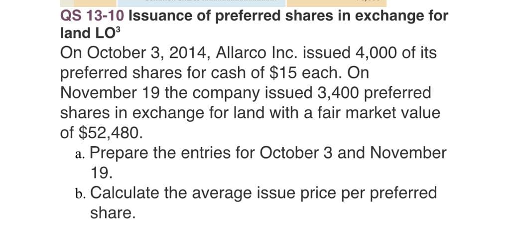 QS 13-10 Issuance of preferred shares in exchange for
land LO³
On October 3, 2014, Allarco Inc. issued 4,000 of its
preferred shares for cash of $15 each. On
November 19 the company issued 3,400 preferred
shares in exchange for land with a fair market value
of $52,480.
a. Prepare the entries for October 3 and November
19.
b. Calculate the average issue price per preferred
share.