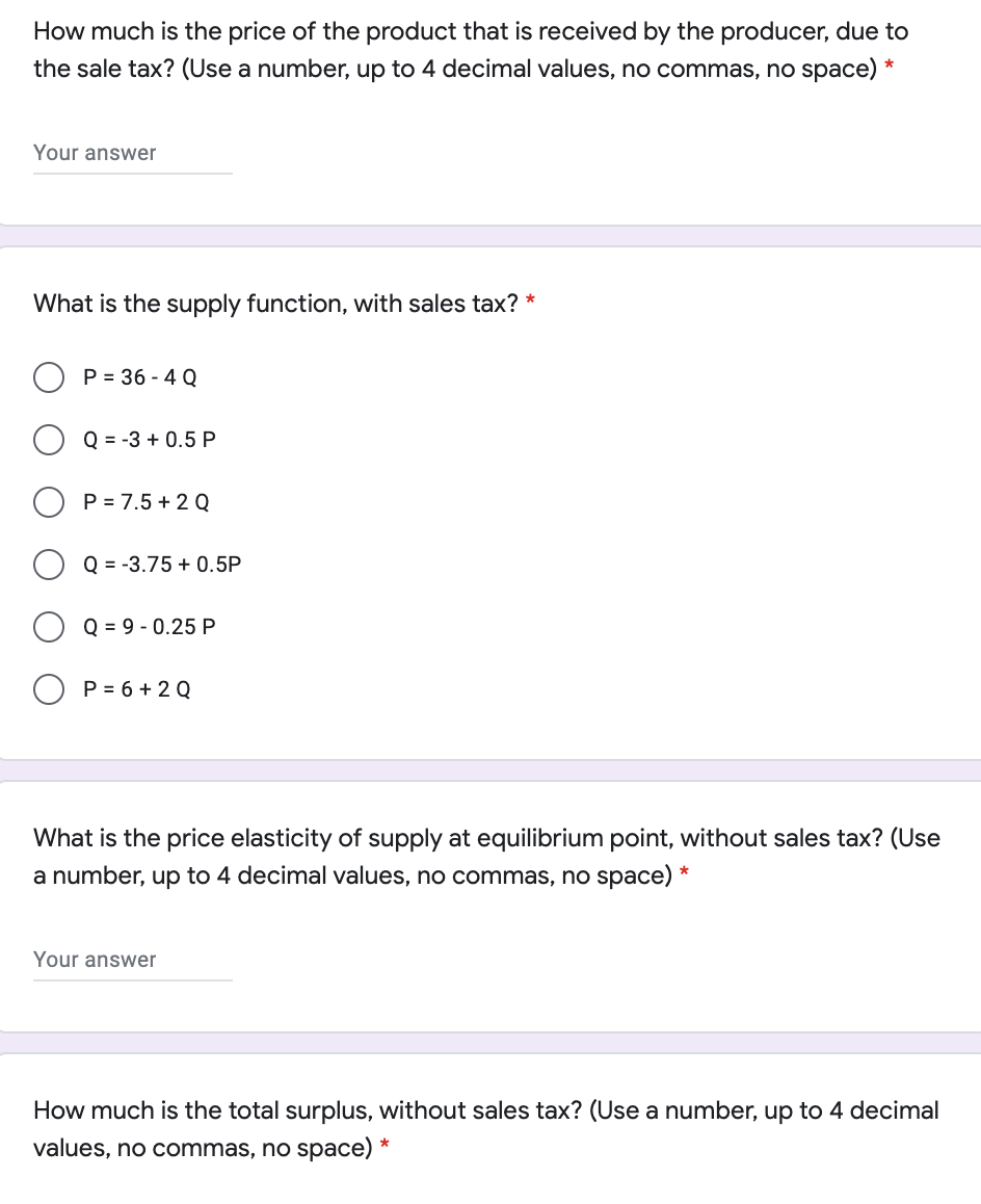 How much is the price of the product that is received by the producer, due to
the sale tax? (Use a number, up to 4 decimal values, no commas, no space) *
Your answer
What is the supply function, with sales tax? *
P = 36 - 4 Q
Q = -3 + 0.5 P
P = 7.5 + 2 Q
Q = -3.75 + 0.5P
Q = 9 - 0.25 P
P = 6 + 2 Q
What is the price elasticity of supply at equilibrium point, without sales tax? (Use
a number, up to 4 decimal values, no commas, no space) *
Your answer
How much is the total surplus, without sales tax? (Use a number, up to 4 decimal
values, no commas, no space) *
