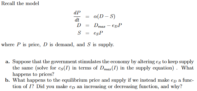 Recall the model
dP
о(D — S)
dt
D
Dmaz – epP
%3D
S
esP
where P is price, D is demand, and S is supply.
a. Suppose that the government stimulates the economy by altering es to keep supply
the same (solve for es(I) in terms of Dmaz (I) in the supply equation) . What
happens to prices?
b. What happens to the equilibrium price and supply if we instead make ep a func-
tion of I? Did you make ep an increasing or decreasing function, and why?
