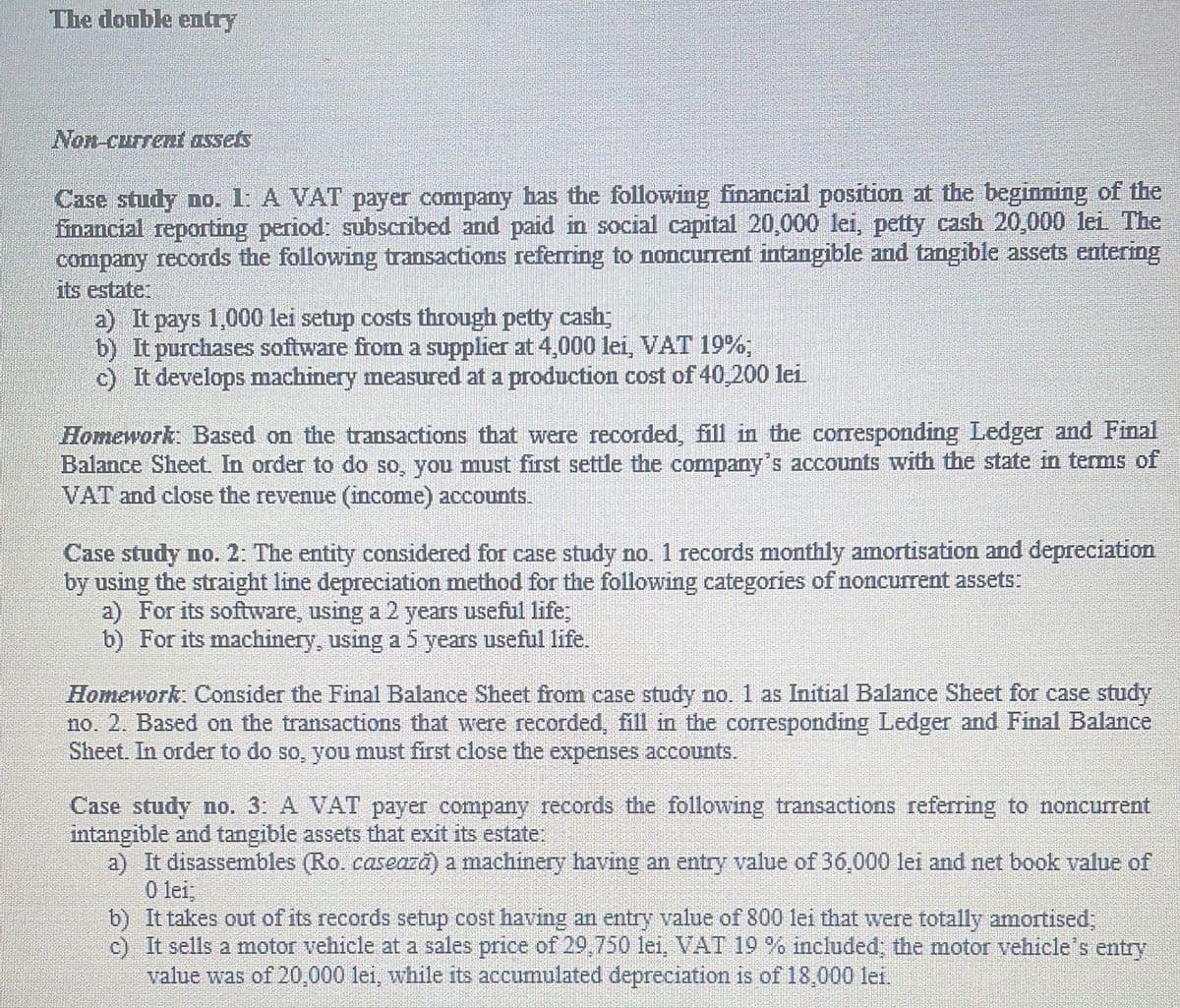 The double entry
Non-current assets
Case study no. 1: A VAT payer company has the following financial position at the beginning of the
financial reporting period: subscribed and paid in social capital 20,000 lei, petty cash 20,000 lei The
company records the following transactions referring to noncurrent intangible and tangible assets entering
its estate:
a) It pays 1,000 lei setup costs through petty cash;
b) It purchases software from a supplier at 4,000 lei, VAT 19%
c) It develops machinery measured at a production cost of 40,200 lei
Homework: Based on the transactions that were recorded, fill in the corresponding Ledger and Final
Balance Sheet. In order to do so, you must first settle the company's accounts with the state in terms of
VAT and close the revenue (income) accounts.
Case study no. 2: The entity considered for case study no. 1 records monthly amortisation and depreciation
by using the straight line depreciation method for the following categories of noncurrent assets:
a) For its software, using a 2 years useful life;
b) For its machinery, using a 5 years useful life.
Homework: Consider the Final Balance Sheet from case study no. 1 as Initial Balance Sheet for case study
no. 2. Based on the transactions that were recorded, fill in the corresponding Ledger and Final Balance
Sheet. In order to do so, you must first close the expenses accounts.
Case study no. 3: A VAT payer company records the following transactions referring to noncurrent
intangible and tangible assets that exit its estate:
a) It disassembles (Ro. casează) a machinery having an entry value of 36,000 lei and net book value of
0 lei,
b) It takes out of its records setup cost having an entry value of 800 lei that were totally amortised,
c) It sells a motor vehicle at a sales price of 29,750 lei, VAT 19 % included; the motor vehicle's entry
value was of 20,000 lei, while its accumulated depreciation is of 18,000 lei.
