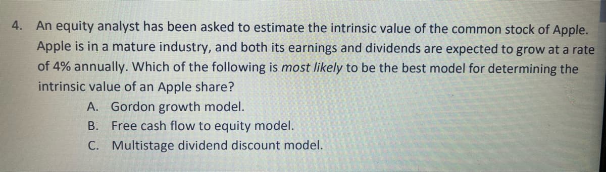 4. An equity analyst has been asked to estimate the intrinsic value of the common stock of Apple.
Apple is in a mature industry, and both its earnings and dividends are expected to grow at a rate
of 4% annually. Which of the following is most likely to be the best model for determining the
intrinsic value of an Apple share?
A. Gordon growth model.
В.
Free cash flow to equity model.
C. Multistage dividend discount model.
