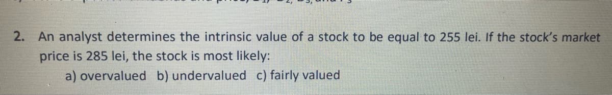 2.
An analyst determines the intrinsic value of a stock to be equal to 255 lei. If the stock's market
price is 285 lei, the stock is most likely:
a) overvalued b) undervalued c) fairly valued
