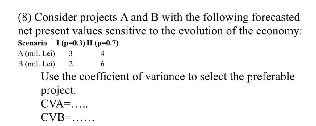 (8) Consider projects A and B with the following forecasted
net present values sensitive to the evolution of the economy:
Scenario
1 (р-0.3) II (р-0.7)
A (mil. Lei)
3
4
B (mil. Lei)
2
6.
Use the coefficient of variance to select the preferable
project.
CVA=.....
CVB=......
