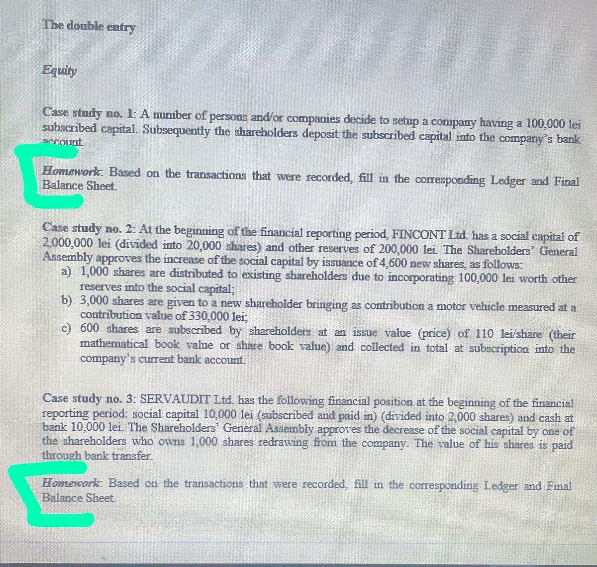 The double entry
Equity
Case study no. 1: A mumber of persons and/or companies decide to setup a company having a 100,000 lei
subscribed capital. Subsequently the shareholders deposit the subscribed capital into the company's bank
acCount
Homework: Based on the transactions that were recorded, fill in the corresponding Ledger and Final
Balance Sheet
Case study no. 2: At the beginming of the financial reporting period, FINCONT Ltd. has a social capital of
2,000,000 lei (divided into 20,000 shares) and other reserves of 200,000 lei The Shareholders General
Assembly approves the increase of the social capital by isuance of 4,600 new shares, as follows:
a) 1,000 shares are distributed to existing shareholders due to incorporating 100,000 lei worth other
reserves into the social capital;
b) 3,000 shares are given to a new shareholder bringing as contribution a motor vehicle measured at a
contribution value of 330,000 lei,
c) 600 shares are subscribed by shareholders at an issue value (price) of 110 lei'share (their
mathematical book value or share book value) and collected in total at subscription into the
company's current bank account.
Case study no. 3: SERVAUDIT Ltd. has the following financial position at the beginning of the financial
reporting period: social capital 10,000 lei (subscribed and paid in) (divided into 2,000 shares) and cash at
bank 10,000 lei. The Shareholders General Assembly approves the decrease of the social capital by one of
the shareholders who owns 1,000 shares redrawing from the company. The value of his shares is paid
through bank transfer.
Homework: Based on the transactions that were recorded, fill in the corresponding Ledger and Final
Balance Sheet.
