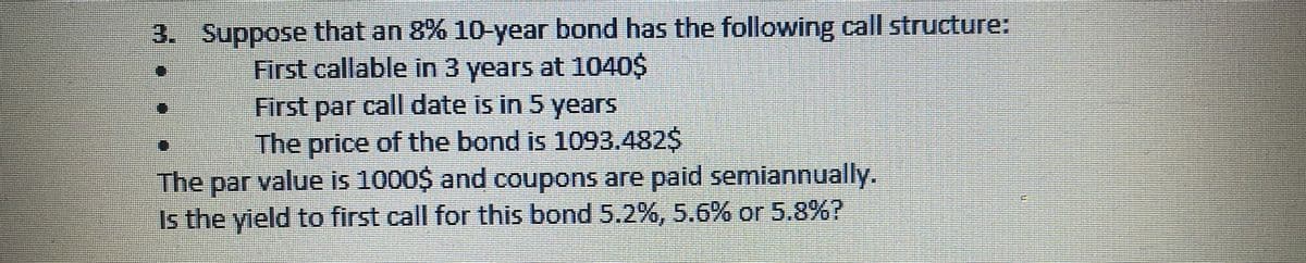 3. Suppose that an 8% 10-year bond has the following call structure:
First callable in 3 years at 1040$
First par call date is in 5 years
The price of the bond is 1093.482$
The par value is 1000$ and coupons are paid semiannually.
Is the yield to first call for this bond 5.2%, 5.6% or 5.8%?